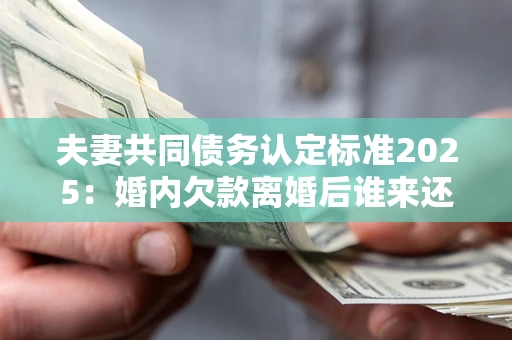 北京夫妻共同债务认定标准2025：婚内欠款离婚后谁来还？