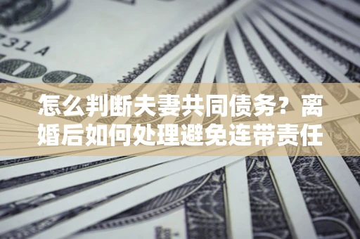 北京怎么判断夫妻共同债务？离婚后如何处理避免连带责任？